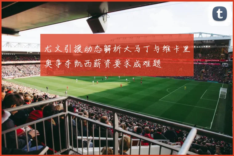 尤文引援动态解析大马丁与维卡里奥争夺凯西薪资要求成难题