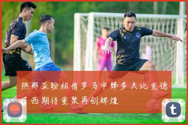 热那亚盼租借罗马中锋多夫比克德罗西期待重聚再创辉煌
