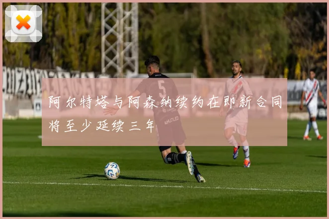 阿尔特塔与阿森纳续约在即新合同将至少延续三年