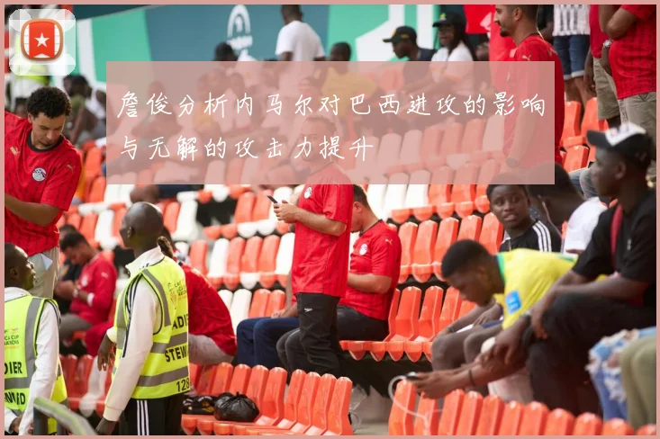 詹俊分析内马尔对巴西进攻的影响与无解的攻击力提升