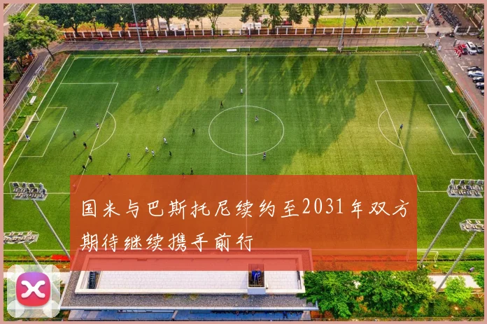 国米与巴斯托尼续约至2031年双方期待继续携手前行