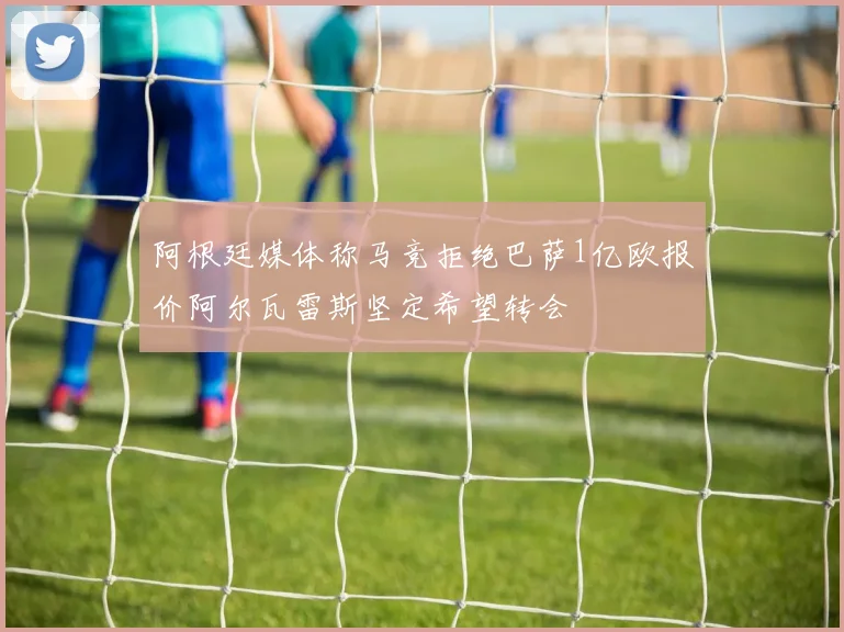 阿根廷媒体称马竞拒绝巴萨1亿欧报价阿尔瓦雷斯坚定希望转会