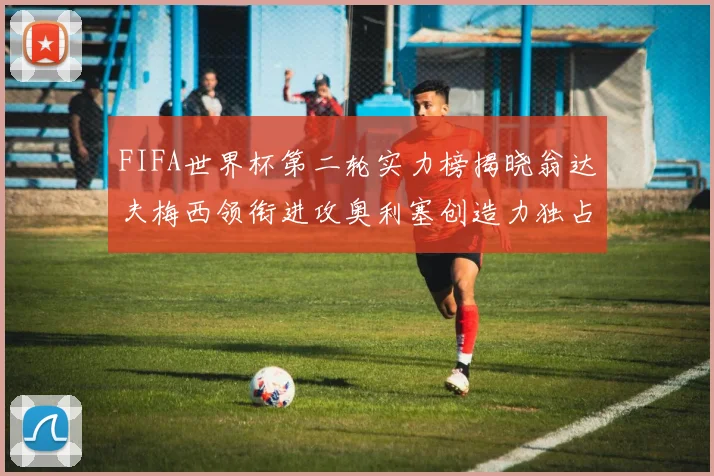 FIFA世界杯第二轮实力榜揭晓翁达夫梅西领衔进攻奥利塞创造力独占鳌头