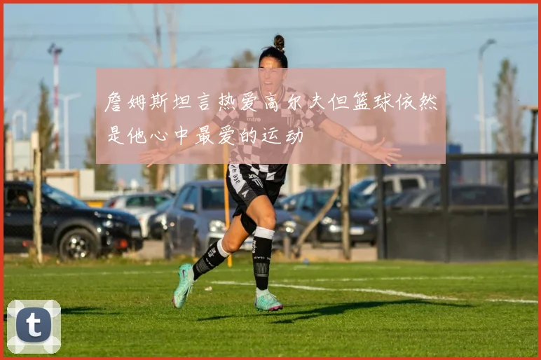 詹姆斯坦言热爱高尔夫但篮球依然是他心中最爱的运动