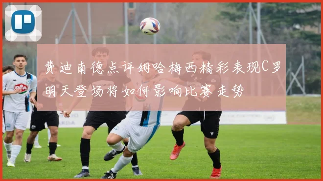 费迪南德点评姆哈梅西精彩表现C罗明天登场将如何影响比赛走势