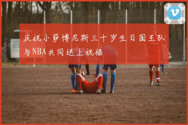 庆祝小萨博尼斯三十岁生日国王队与NBA共同送上祝福